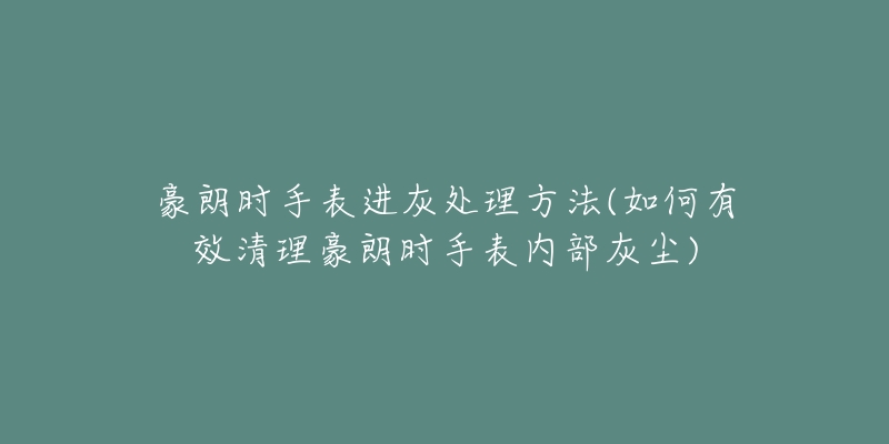 豪朗时手表进灰处理方法(如何有效清理豪朗时手表内部灰尘)-名表号 豪朗时手表进灰处理方法(如何有效清理豪朗时手表内部灰尘)
