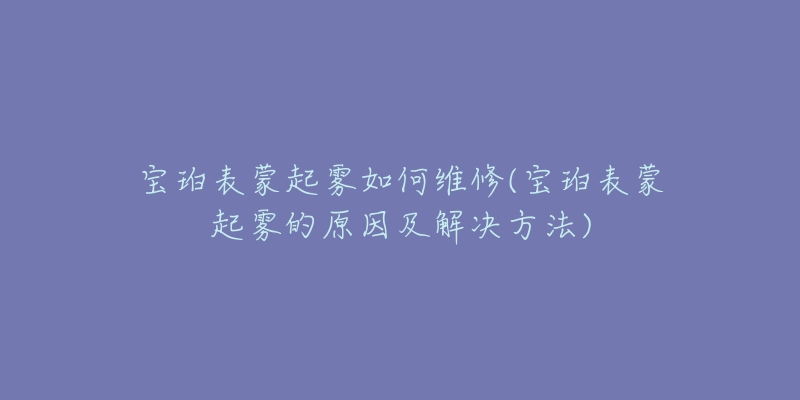 宝珀表蒙起雾如何维修(宝珀表蒙起雾的原因及解决方法)-名表号 宝珀表蒙起雾如何维修(宝珀表蒙起雾的原因及解决方法)