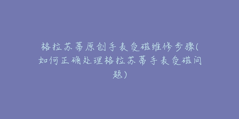 格拉苏蒂原创手表受磁维修步骤(如何正确处理格拉苏蒂手表受磁问题)-名表号 格拉苏蒂原创手表受磁维修步骤(如何正确处理格拉苏蒂手表受磁问题)