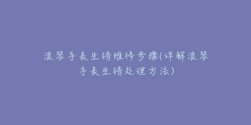 浪琴手表生锈维修步骤(详解浪琴手表生锈处理方法)-名表号 浪琴手表生锈维修步骤(详解浪琴手表生锈处理方法)