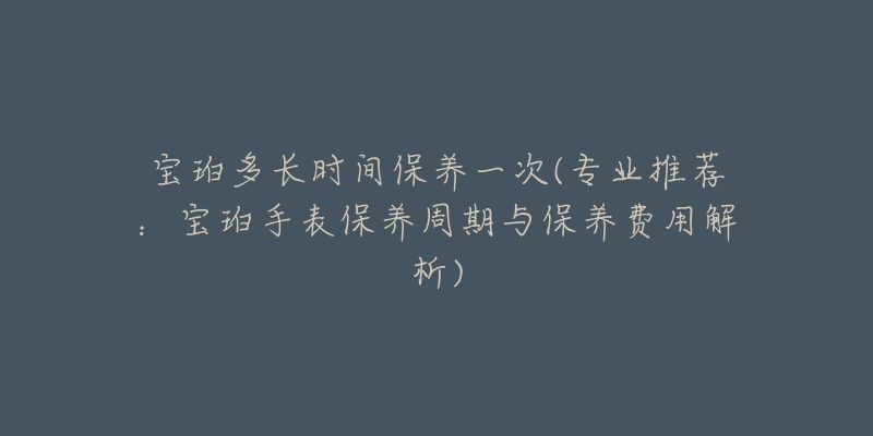 宝珀多长时间保养一次(专业推荐:宝珀手表保养周期与保养费用解析)-名表号 宝珀多长时间保养一次(专业推荐:宝珀手表保养周期与保养费用解析)