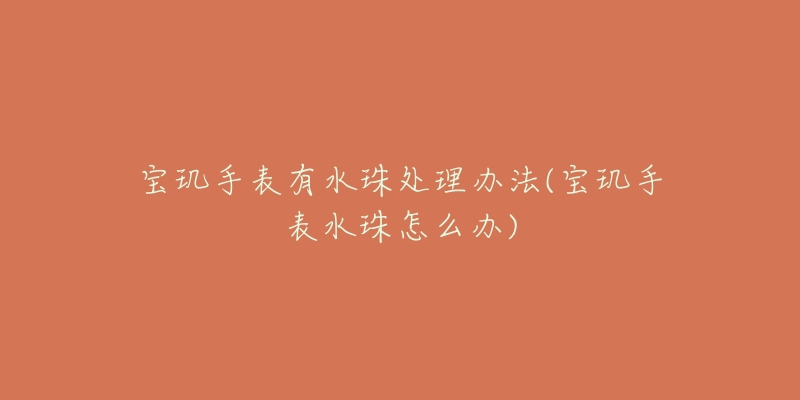 宝玑手表有水珠处理办法(宝玑手表水珠怎么办)-名表号 宝玑手表有水珠处理办法(宝玑手表水珠怎么办)
