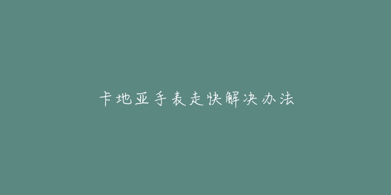 卡地亚手表走快解决办法-名表号 卡地亚手表走快解决办法
