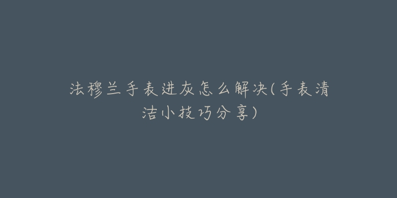 法穆兰手表进灰怎么解决(手表清洁小技巧分享)-名表号 法穆兰手表进灰怎么解决(手表清洁小技巧分享)