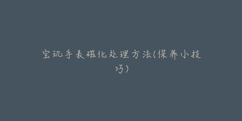 宝玑手表磁化处理方法(保养小技巧)-名表号 宝玑手表磁化处理方法(保养小技巧)