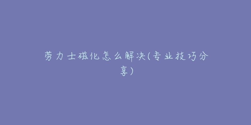 劳力士磁化怎么解决(专业技巧分享)-名表号 劳力士磁化怎么解决(专业技巧分享)