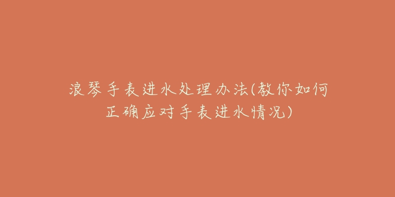 浪琴手表进水处理办法(教你如何正确应对手表进水情况)-名表号 浪琴手表进水处理办法(教你如何正确应对手表进水情况)