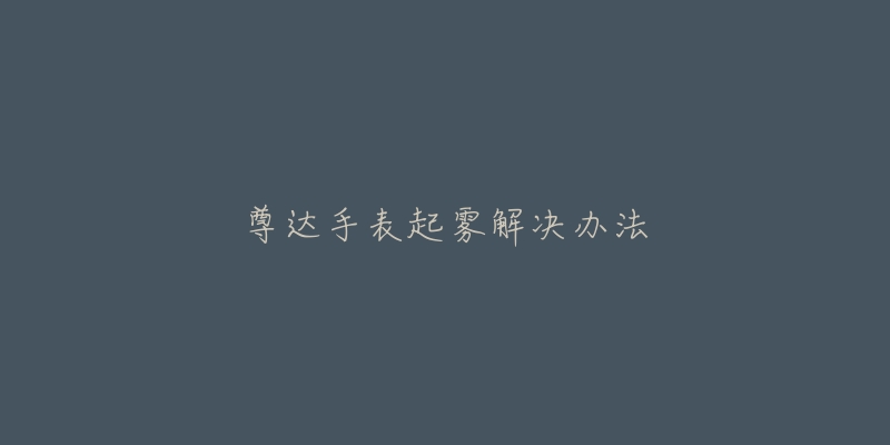 尊达手表起雾解决办法-名表号 尊达手表起雾解决办法