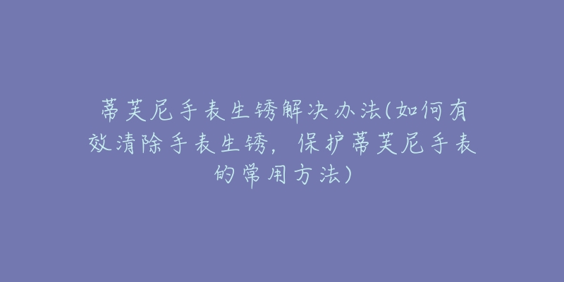 蒂芙尼手表生锈解决办法(如何有效清除手表生锈，保护蒂芙尼手表的常用方法)