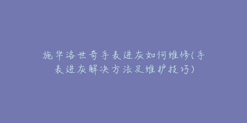 施华洛世奇手表进灰如何维修(手表进灰解决方法及维护技巧)-名表号 施华洛世奇手表进灰如何维修(手表进灰解决方法及维护技巧)