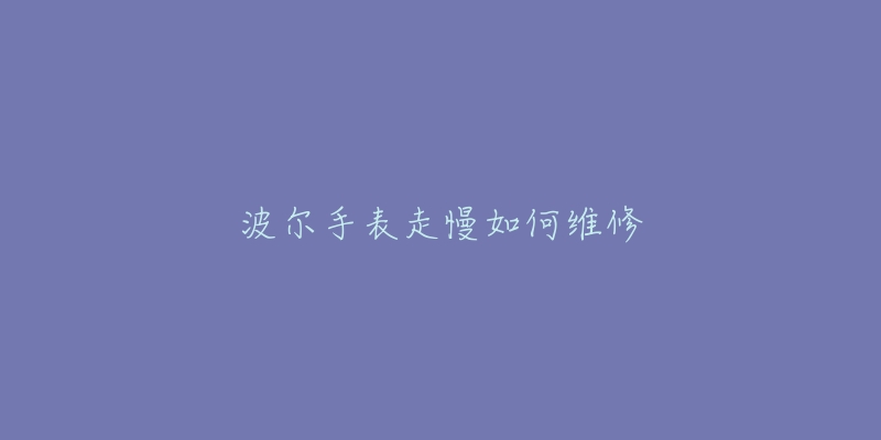 波尔手表走慢如何维修-名表号 波尔手表走慢如何维修