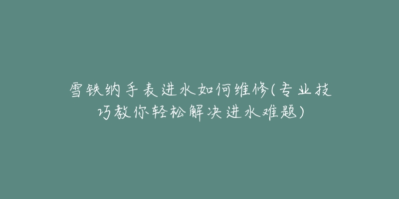 雪铁纳手表进水如何维修(专业技巧教你轻松解决进水难题)-名表号 雪铁纳手表进水如何维修(专业技巧教你轻松解决进水难题)