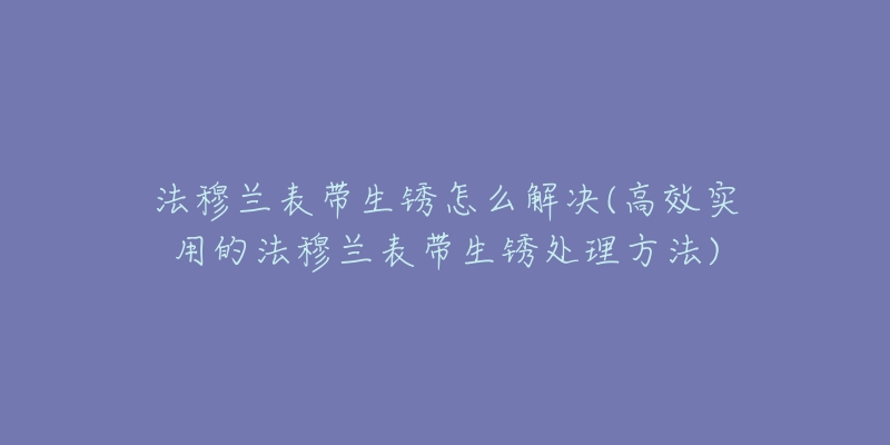 法穆兰表带生锈怎么解决(高效实用的法穆兰表带生锈处理方法)-名表号 法穆兰表带生锈怎么解决(高效实用的法穆兰表带生锈处理方法)