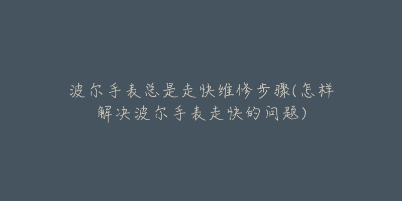波尔手表总是走快维修步骤(怎样解决波尔手表走快的问题)-名表号 波尔手表总是走快维修步骤(怎样解决波尔手表走快的问题)