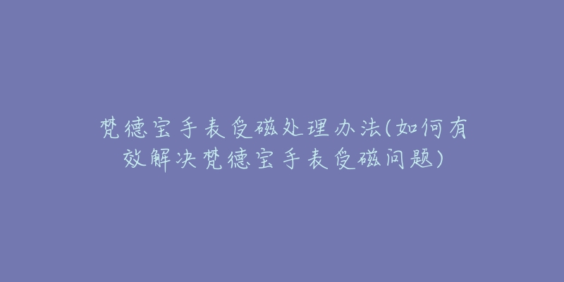 梵德宝手表受磁处理办法(如何有效解决梵德宝手表受磁问题)-名表号 梵德宝手表受磁处理办法(如何有效解决梵德宝手表受磁问题)