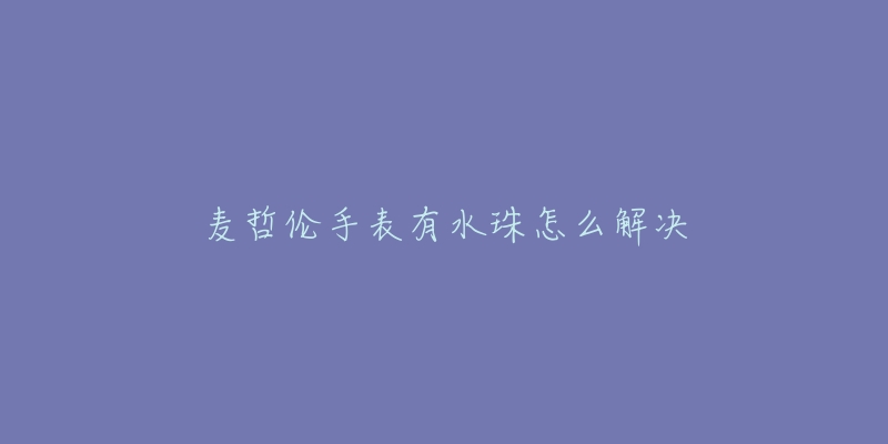 麦哲伦手表有水珠怎么解决-名表号 麦哲伦手表有水珠怎么解决