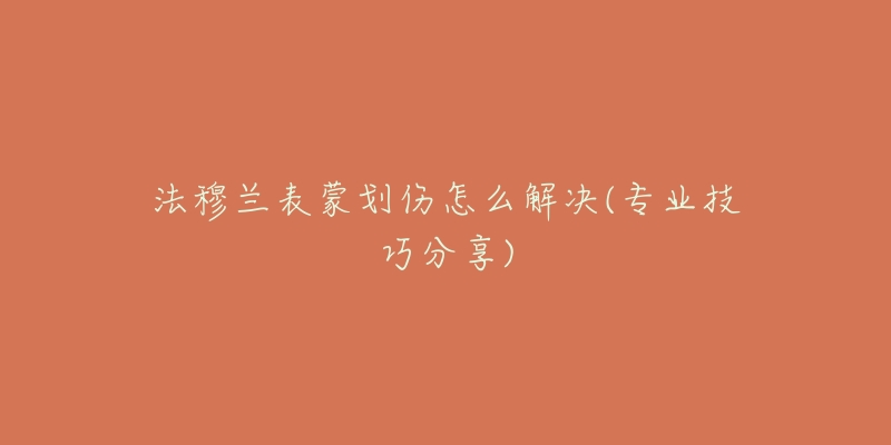 法穆兰表蒙划伤怎么解决(专业技巧分享)-名表号 法穆兰表蒙划伤怎么解决(专业技巧分享)