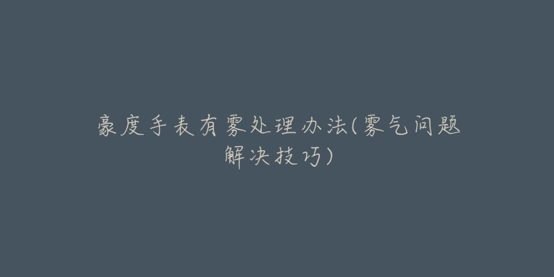 豪度手表有雾处理办法(雾气问题解决技巧)-名表号 豪度手表有雾处理办法(雾气问题解决技巧)