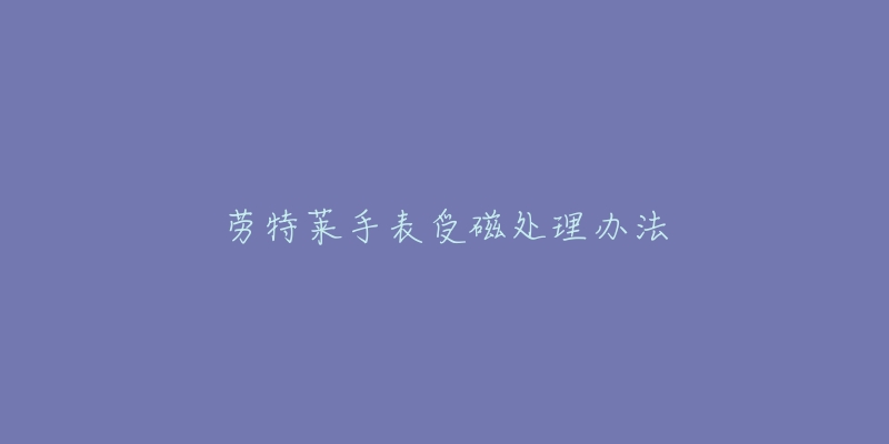 劳特莱手表受磁处理办法-名表号 劳特莱手表受磁处理办法