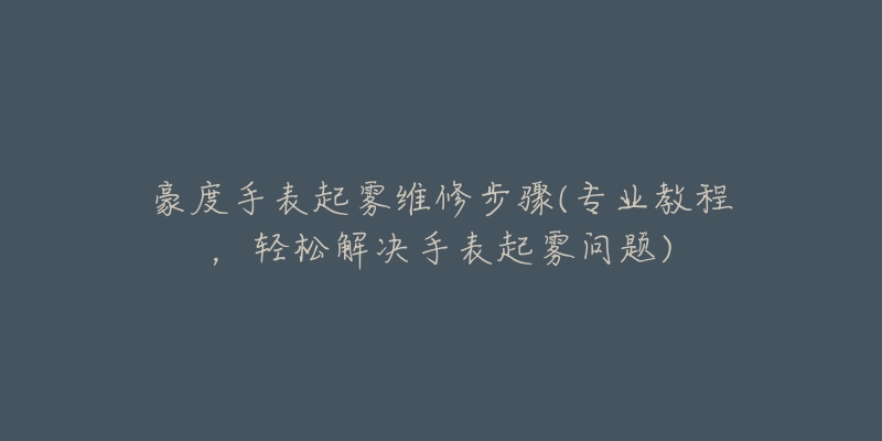 豪度手表起雾维修步骤(专业教程,轻松解决手表起雾问题)-名表号 豪度手表起雾维修步骤(专业教程,轻松解决手表起雾问题)
