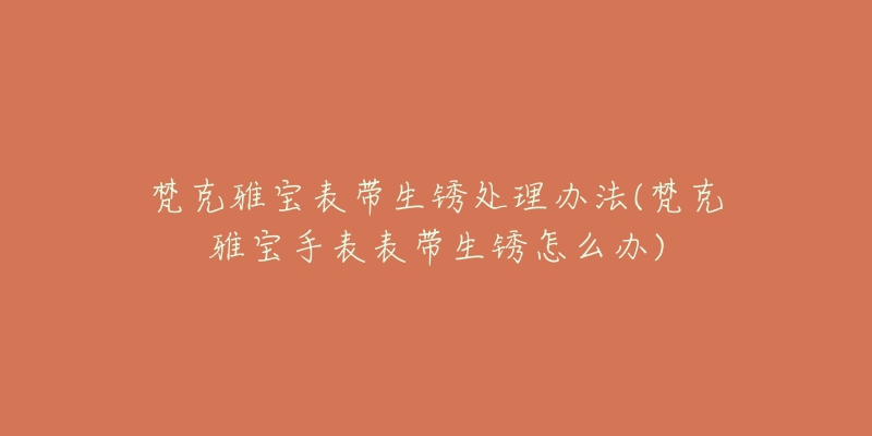 梵克雅宝表带生锈处理办法(梵克雅宝手表表带生锈怎么办)-名表号 梵克雅宝表带生锈处理办法(梵克雅宝手表表带生锈怎么办)