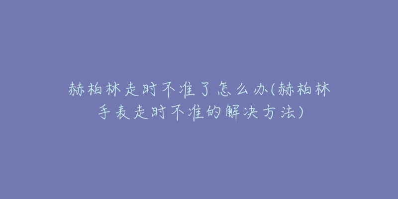 赫柏林走时不准了怎么办(赫柏林手表走时不准的解决方法)-名表号 赫柏林走时不准了怎么办(赫柏林手表走时不准的解决方法)
