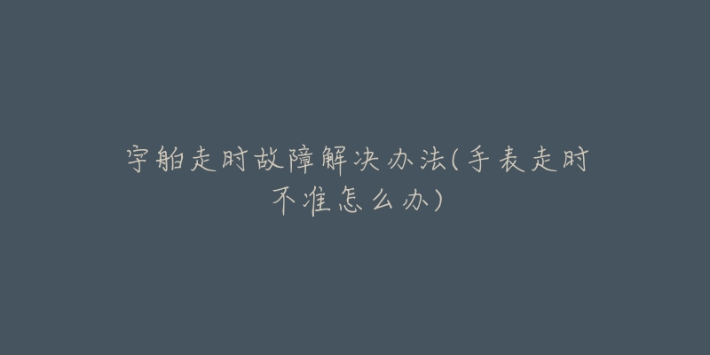 宇舶走时故障解决办法(手表走时不准怎么办)-名表号 宇舶走时故障解决办法(手表走时不准怎么办)