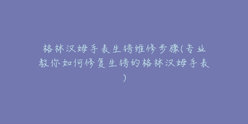 格林汉姆手表生锈维修步骤(专业教你如何修复生锈的格林汉姆手表)-名表号 格林汉姆手表生锈维修步骤(专业教你如何修复生锈的格林汉姆手表)