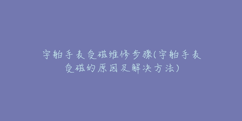 宇舶手表受磁维修步骤(宇舶手表受磁的原因及解决方法)-名表号 宇舶手表受磁维修步骤(宇舶手表受磁的原因及解决方法)