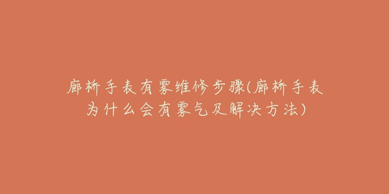 廊桥手表有雾维修步骤(廊桥手表为什么会有雾气及解决方法)-名表号 廊桥手表有雾维修步骤(廊桥手表为什么会有雾气及解决方法)