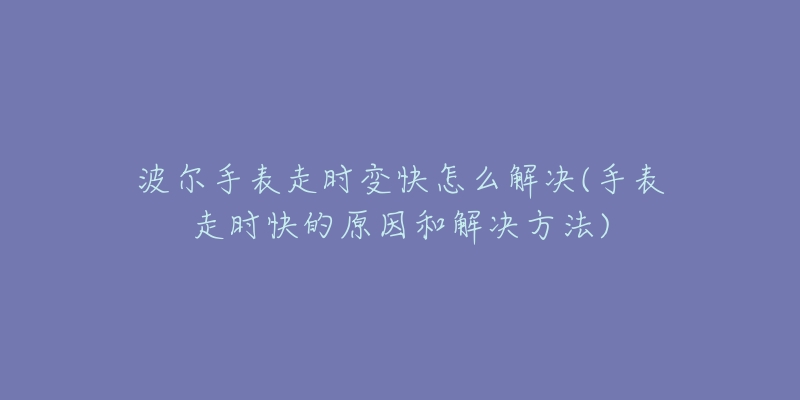 波尔手表走时变快怎么解决(手表走时快的原因和解决方法)-名表号 波尔手表走时变快怎么解决(手表走时快的原因和解决方法)