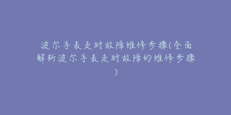 波尔手表走时故障维修步骤(全面解析波尔手表走时故障的维修步骤)-名表号 波尔手表走时故障维修步骤(全面解析波尔手表走时故障的维修步骤)