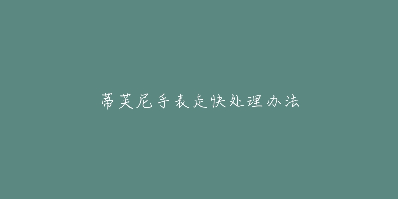 蒂芙尼手表走快处理办法-名表号 蒂芙尼手表走快处理办法