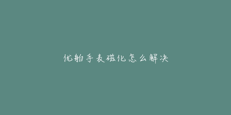 优舶手表磁化怎么解决-名表号 优舶手表磁化怎么解决