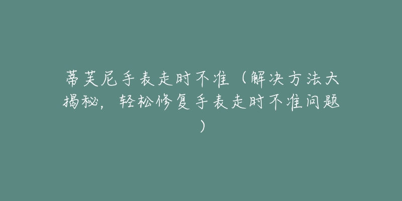 蒂芙尼手表走时不准(解决方法大揭秘,轻松修复手表走时不准问题)-名表号 蒂芙尼手表走时不准(解决方法大揭秘,轻松修复手表走时不准问题)