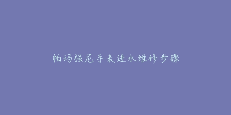 帕玛强尼手表进水维修步骤-名表号 帕玛强尼手表进水维修步骤