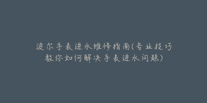 波尔手表进水维修指南(专业技巧教你如何解决手表进水问题)-名表号 波尔手表进水维修指南(专业技巧教你如何解决手表进水问题)