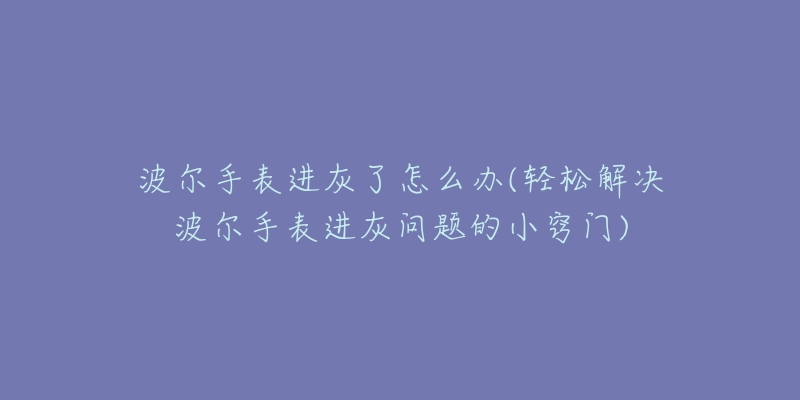 波尔手表进灰了怎么办(轻松解决波尔手表进灰问题的小窍门)-名表号 波尔手表进灰了怎么办(轻松解决波尔手表进灰问题的小窍门)