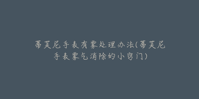 蒂芙尼手表有雾处理办法(蒂芙尼手表雾气消除的小窍门)-名表号 蒂芙尼手表有雾处理办法(蒂芙尼手表雾气消除的小窍门)
