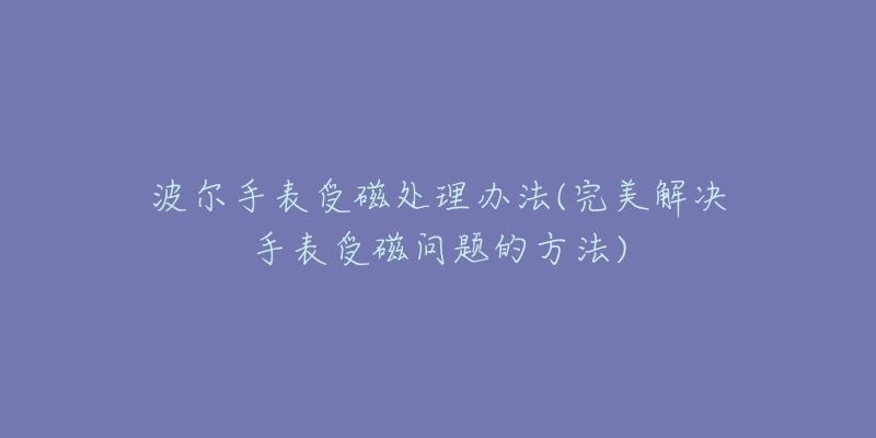 波尔手表受磁处理办法(完美解决手表受磁问题的方法)-名表号 波尔手表受磁处理办法(完美解决手表受磁问题的方法)
