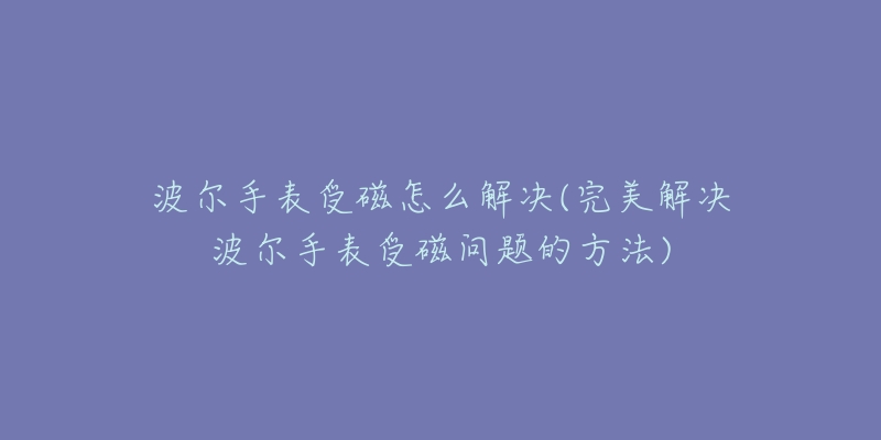 波尔手表受磁怎么解决(完美解决波尔手表受磁问题的方法)-名表号 波尔手表受磁怎么解决(完美解决波尔手表受磁问题的方法)