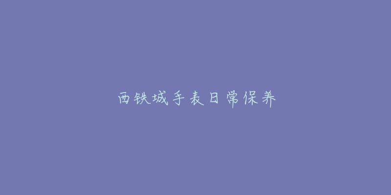 西铁城手表日常保养-名表号 西铁城手表日常保养