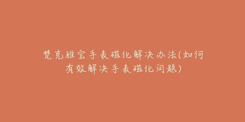 梵克雅宝手表磁化解决办法(如何有效解决手表磁化问题)-名表号 梵克雅宝手表磁化解决办法(如何有效解决手表磁化问题)