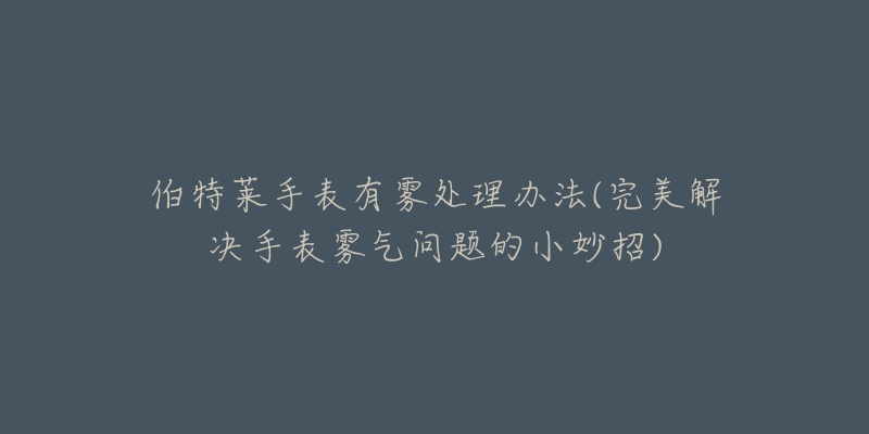 伯特莱手表有雾处理办法(完美解决手表雾气问题的小妙招)-名表号 伯特莱手表有雾处理办法(完美解决手表雾气问题的小妙招)