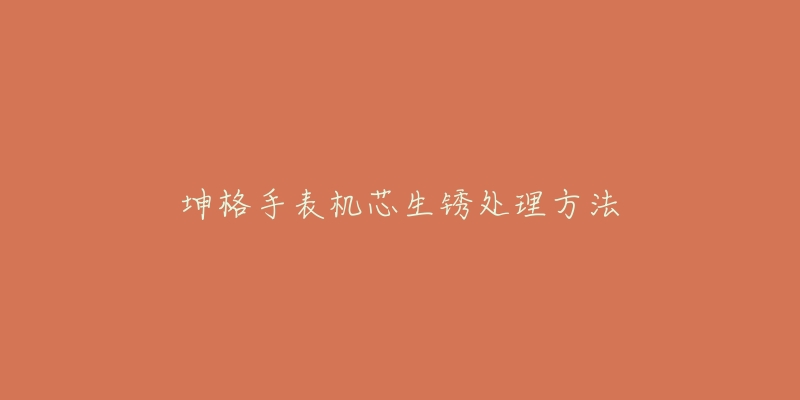 坤格手表机芯生锈处理方法-名表号 坤格手表机芯生锈处理方法