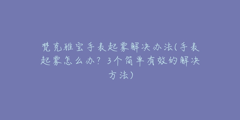 梵克雅宝手表起雾解决办法(手表起雾怎么办?3个简单有效的解决方法)-名表号 梵克雅宝手表起雾解决办法(手表起雾怎么办?3个简单有效的解决方法)