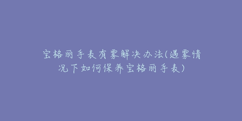 宝格丽手表有雾解决办法(遇雾情况下如何保养宝格丽手表)