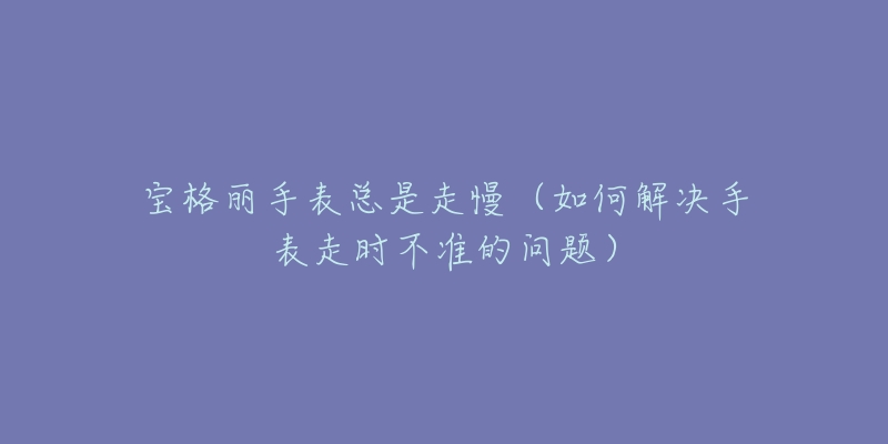 宝格丽手表总是走慢(如何解决手表走时不准的问题)-名表号 宝格丽手表总是走慢(如何解决手表走时不准的问题)