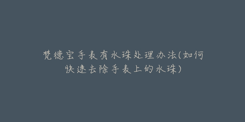梵德宝手表有水珠处理办法(如何快速去除手表上的水珠)-名表号 梵德宝手表有水珠处理办法(如何快速去除手表上的水珠)