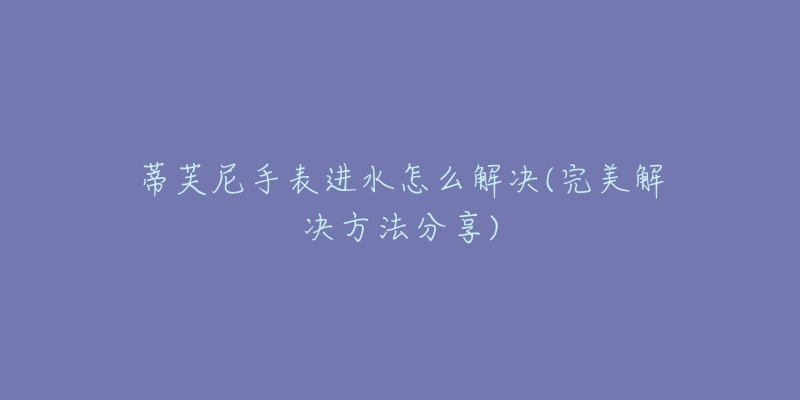 蒂芙尼手表进水怎么解决(完美解决方法分享)-名表号 蒂芙尼手表进水怎么解决(完美解决方法分享)